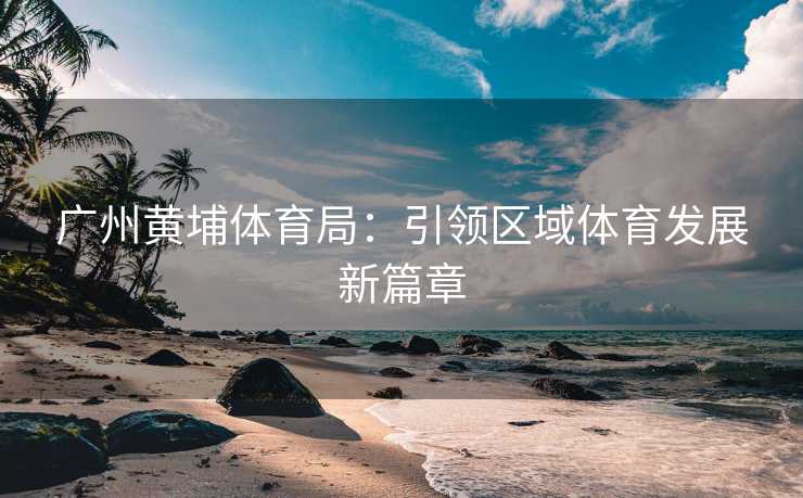 广州黄埔体育局：引领区域体育发展新篇章