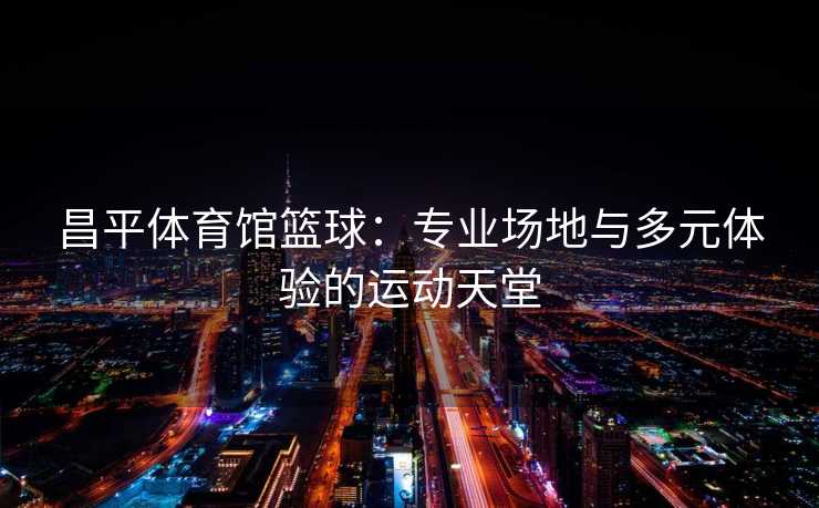 昌平体育馆篮球：专业场地与多元体验的运动天堂