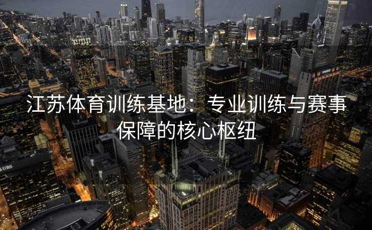 江苏体育训练基地：专业训练与赛事保障的核心枢纽