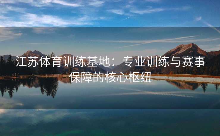 江苏体育训练基地：专业训练与赛事保障的核心枢纽