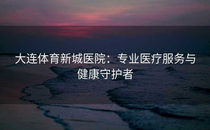 大连体育新城医院：专业医疗服务与健康守护者