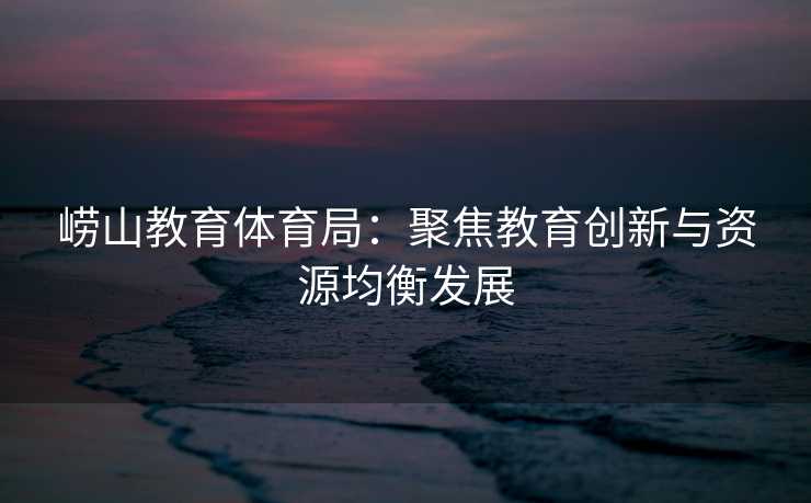 崂山教育体育局：聚焦教育创新与资源均衡发展