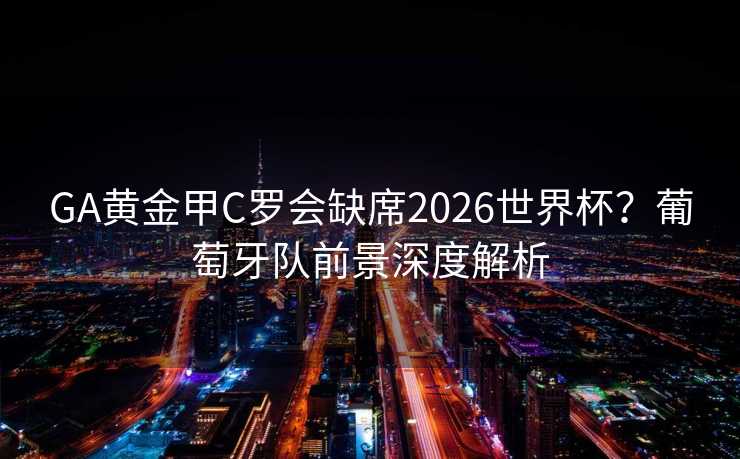 GA黄金甲C罗会缺席2026世界杯?葡萄牙队前景深度解析 GA黄金甲C罗会缺席2026世界杯?葡萄牙队前景深度解析