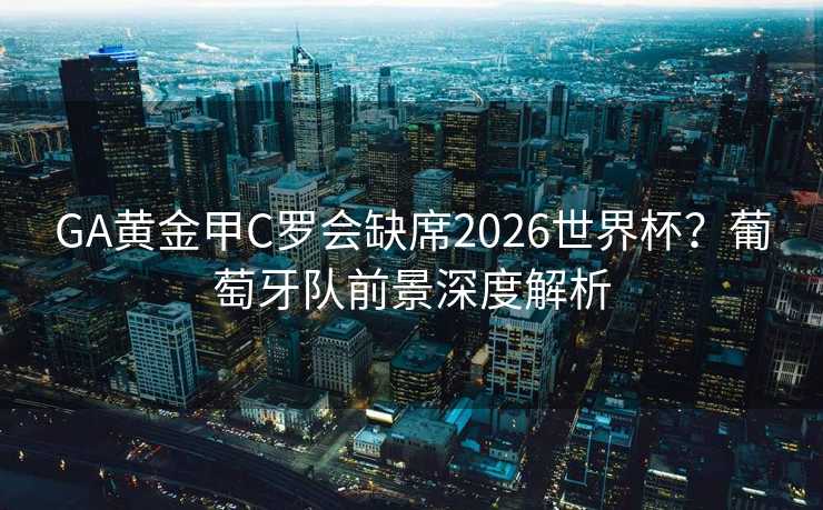 GA黄金甲C罗会缺席2026世界杯?葡萄牙队前景深度解析 GA黄金甲C罗会缺席2026世界杯?葡萄牙队前景深度解析