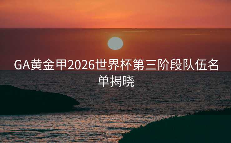 GA黄金甲2026世界杯第三阶段队伍名单揭晓 GA黄金甲2026世界杯第三阶段队伍名单揭晓