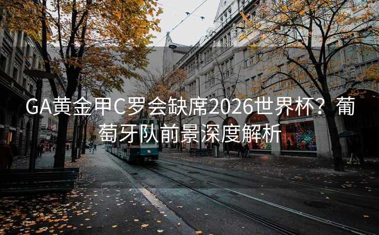 GA黄金甲C罗会缺席2026世界杯？葡萄牙队前景深度解析