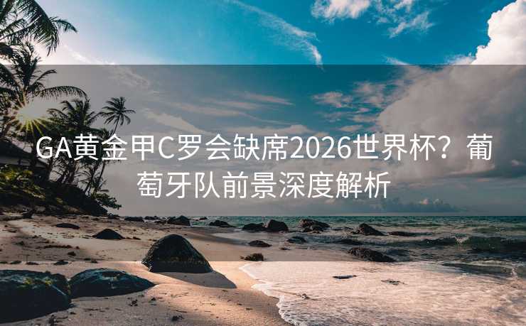 GA黄金甲C罗会缺席2026世界杯？葡萄牙队前景深度解析