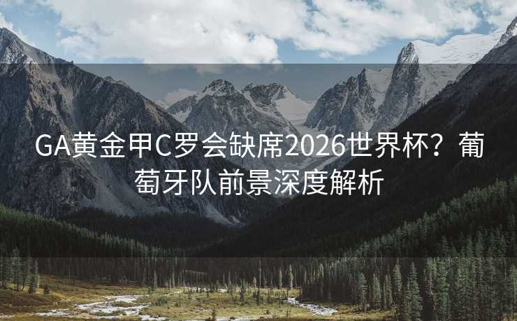GA黄金甲C罗会缺席2026世界杯？葡萄牙队前景深度解析