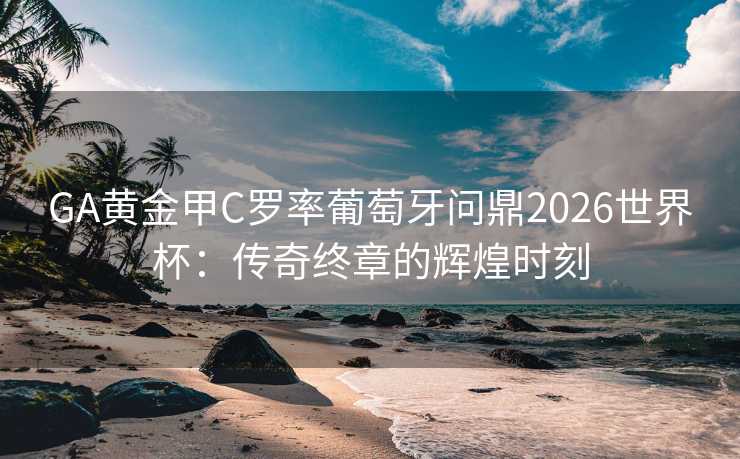 GA黄金甲C罗率葡萄牙问鼎2026世界杯：传奇终章的辉煌时刻